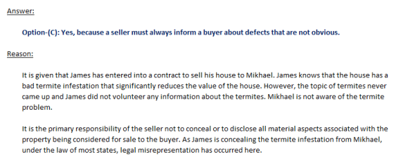 Answer: Option-(C): Yes, because a seller must always inform a buyer about defects that are not obvious. Reason: It is given that James has entered into a contract to sell his house to Mikhael. James knows that the house has a bad termite infestation that significantly reduces the value of the house. However, the topic of termites never came up and James did not volunteer any information about the termites. Mikhael is not aware of the termite problem It is the primary responsibility of the seller not to conceal or to disclose all material aspects associated with the property being considered for sale to the buyer.As James is concealing the termite infestation from Mikhael, under the law of most states, legal misrepresentation has occurred here.