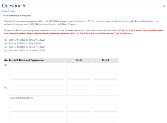 Question 6 --/2 View Policies Current Attempt in Progress Sunland Company owns equipment that cost $80,000 when purchased on