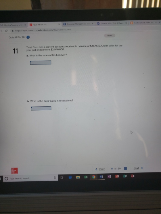 x Q Financal Management EQ Finance 301 -Quiz 1 Flashx G Giffins Got Aligning Training w St Quiz #1 Fin 361 C 을 https://newconnect.mheducation.com/flow/connect.html Quiz #1 Fin 361 Twist Corp. has a current accounts receivable balance of $467615. Credit sales for the year just ended were $2,946,600. a. What is the receivables turnover? b. What is the days sales in receivables? < Prev 11 of 2。EEİ Next > Graw Hill O Type here to search