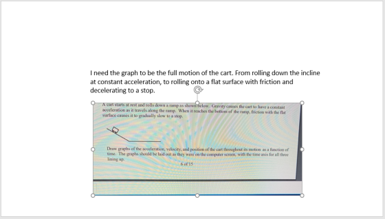 I need the graph to be the full motion of the cart. From rolling down the incline at constant acceleration, to rolling onto a flat surface with friction and decelerating to a stop Gravity causes the cart to have a constant When it reaches the bottom of the ramp, friction with the flat ro n a ramp as acceleration as it travels along the ramp. surface causes it to gradually slow to a stop. O Draw graphs of the acceleration, velocity, and position of the cart throughout its motion as a function of time. The graphs should be laid out as they were on the computer screen, with the time axis for all three lining up. 6 of 15