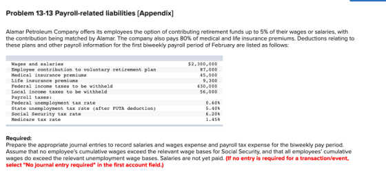 Problem 13-13 Payroll-related liabilities [Appendix] Alamar Petroleum Company offers its employees the option of contributing retirement funds up to 5% of their wages or salaries, with the contribution being matched by Alamar. The company also pays 80% of medical and life insurance premiums. Deductions relating to these plans and other payroll information for the first biweekly payroll period of February are listed as follows Wages and salaries Employee contribution to voluntary retirement plan Medical insurance premiums Life insurance premiums Federal income taxes to be withheld Local income taxes to be withheld Payroll taxes: Federal unemployment tax rate State unemployment tax rate (after FUTA deduction) Social Security tax rate Medicare tax rate $2,300,000 87,000 45,000 9,300 430,000 56,000 0·60% 5. 40% 6。20% 1 . 45% Required: Prepare the appropriate journal entries to record salaries and wages expense and payroll tax expense for the biweekly pay period Assume that no employees cumulative wages exceed the relevant wage bases for Social Security, and that all employees cumulative wages do exceed the relevant unemployment wage bases. Salaries are not yet paid. (If no entry is required for a transaction/event, select No journal entry required in the first account field.)