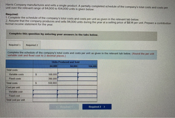 Haris Company manufactures and sells a single product. A partilly completed schedule of the companys total costs and costs per unit over the relevant range of 64,000 to 104,000 units is given below Required: 1. Complete the schedule of the companys total costs and costs per unit as given in the relevant tab below oet ttecmentiny produces and sels 94,000 units during the year at a seling price of 5814 per unit Prepare a contribution Complete this question by entering your answers in the tabs below. Required 1Required2 Complete the schedule of the companys total costs and costs per unit as given in the relevant tab below. (Round the per unit variable cost and fixed cost to 2 decimal places.) Units Produced and Sold 64,000 84,000 Total costs 160.000m 390,000 550,000 Variable costs Fixed costs Total costs Cost per unit Varíable cost Fixed cost Total cost per unit Required 2