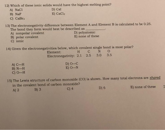 12) Which of these ionic solids would have the highest melting point? A) NaCl D) Csi B) NaF E) CaCl2 C) CaBr2 13) The electro