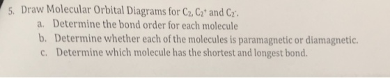 5. Draw Molecular Orbital Diagrams for C2, C2 and C2. a. Determine the bond order for each molecule b. Determine whether each of the molecules is paramagnetic or diamagnetic. c. Determine which molecule has the shortest and longest bond.