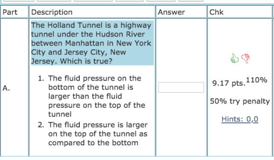 Part Description Answer Chk The Holland Tunnel is a highway tunnel under the Hudson River between Manhattan in New York City and Jersey City, New Jersey. Which is true? 1. The fluid pressure on the bottom of the tunnel is larger than the fluid pressure on the top of the tunnel 9.17 pts. 11096 50% try penalty Hints: 0,0 A. 2. The fluid pressure is larger on the top of the tunnel as compared to the bottom