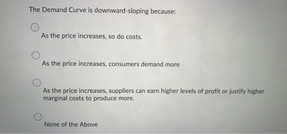 The Demand Curve is downward-sloping because: O As the price increases, so do costs. As the price increases, consumers demand
