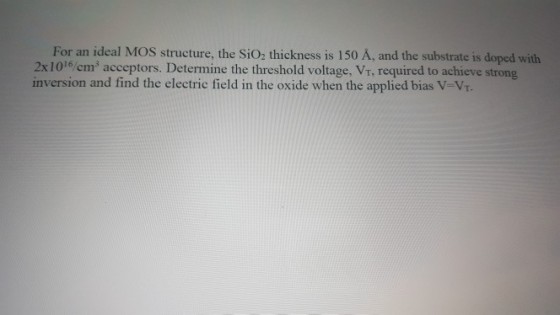 For an ideal MOS structure, the SiO2 thickness is 150 A, and the substrate is doped with 2x1016/ cm3 acceptors. Determine the threshold voltage, Vr, required to achieve strong inversion and find the electric field in the oxide when the applied bias V-Vr.