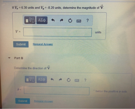 If V 6.30 units and Vy 8.20 units, determine the magnitude of V units SubmitRe Request Answer Part B Determine the direction of V below the positive a-axis Submit Resuest Answer