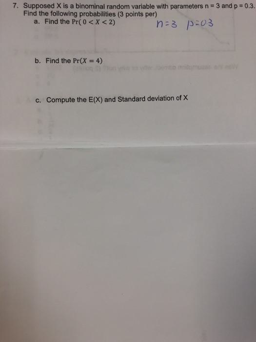 7. Supposed X is a binominal random variable with parameters n 3 and p 0.3 Find the following probabilities (3 points per) a. Find the Pr(0 <X< 2) b. Find the Pr(X 4) c. Compute the E(X) and Standard deviation of X