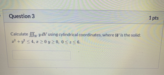 Question 3 1 pts Calculate Sw y DV using cylindrical coordinates, where W is the solid: z? + y2 < 4, 2 > 0 y 0, 0 <z<6.