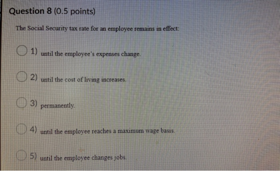 Question 8 (0.5 points) | The Social Security tax rate for an employee remains in effect: O 1) until the employees expenses