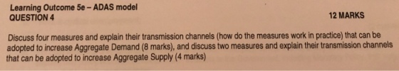 Learning Outcome 5e -ADAS model QUESTION 4 2 MARKS Discuss four measures and explain their transmission channels (how do the measures work in practice) that can be adopted to increase Aggregate Demand (8 marks), and discuss two measures and explain their transmission channels that can be adopted to increase Aggregate Supply (4 marks)