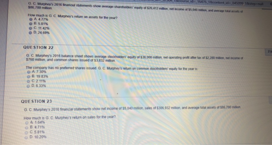 uL T&Course.d 16476 1&content id 845099 18step-null G.С. Mi te s 2016 financial staten ents show average shareholders equity of S20,412 mal $86,700 milion. net mo ne ots o an ad a nage itala te r How much is G C. Murpheys retum on assets for the year? A477% В 581% C11 42% O D.24 69% QUESTION 22 G C Murpheys 2016 bala $760 million, and common shares issued of $3,832 million. nce sheet shows average stockholders equity of $36,000 milion, net operating profnt after tax of $2,.20 million, net income of The company has no preferred shares issued G. C. Murpheys return on common stockholders equity for the year is A 7.3096 B. 19.83% С 211% O D. 6.3396 QUESTION 23 G. C. Murpheys 2016 financial statements show net income of $5,040 million, sales of $306,932 million, and average total assets of $86, 700 milion How much is G. C. Murpheys return on sales for the year? O A 1.64% B 4 71% О С 5.81% @ D 10 20%