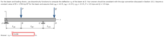 For the beam and loading shown, use discontinuity functions to compute the deflection vo of the beam at D. Your answer should be consistent with the sign convention discussed in Section 10.3. Assume a constant value of EI-1750 kip-ft2 for the beam and assume that LAB-4.0 ft, LBC-6.5 ft, LCD-3.5 ft, P = 3.5 kips and Q = 3.5 kips. 0 BC LCD AB 3.430 Answer: vo- in.