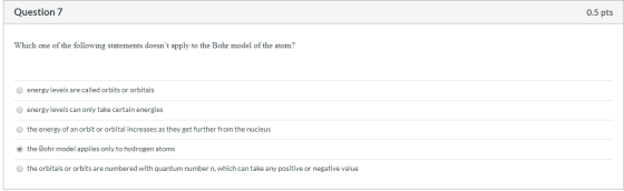 Question 7 0.5 pts Which one of the following statements doesnt apply to the Bohr model of the atom? energy levels are calle