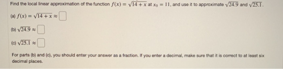 24.9 and 25.1. Find the local linear approximation of the function f(x) = V14 + x at Xo = 11, and use it to approximate (a) S