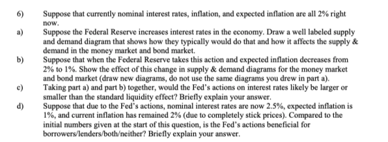 6) Suppose that currently nominal interest rates, inflation, and expected inflation are all 2% right now a)Suppose the Federal Reserve increases interest rates in the economy. Draw a well labeled supply 2 and demand diagram that shows how they typically would do that and how it affects the supply & demand in the money market and bond market. Suppose that when the Federal Reserve takes this action and expected inflation decreases from 2% to 1%. Show the effect of this change in supply & demand diagrams for the money market and bond market (draw new diagrams, do not use the same diagrams you drew in part a) Taking part a) and part b) together, would the Feds actions on interest rates likely be larger or smaller than the standard liquidity effect? Briefly explain your answer Suppose that due to the Feds actions, nominal interest rates are now 2.5%, expected inflation is 1%, and current inflation has remained 2% (due to completely stick prices). Compared to the initial numbers given at the start of this question, is the Feds actions beneficial for borrowers/lenders/both/neither? Briefly explain your answer b) 6 c) d)