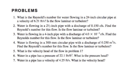 PROBLEMS 1. What is the Reynolds number for water flowing in a 24-inch circular pipe at a velocity of 6.21 ft/s? Is the flow laminar or turbulent? 2. Water is flowing in a 2/2-inch pipe with a discharge of 0.150 cfs. Find the Reynolds number for this flow. Is the flow laminar or turbulent? 3. Water is flowing in a 4-inch pipe with a discharge of 4.0 × 10-3 cfs. Find the Reynolds number for this flow. Is the flow laminar or turbulent? 4. Water is flowing in a 300-mm circular pipe with a discharge of 0.250 m/s. Find the Reynolds number for this flow. Is the flow laminar or turbulent? 5. What is the velocity head of the flow in problem 1? 6. Water in a pipe has a pressure of 22.1 lb/ft2. What is the pressure head? 7. Water in a pipe has a velocity of 4.25 ft/s. What is the velocity head?