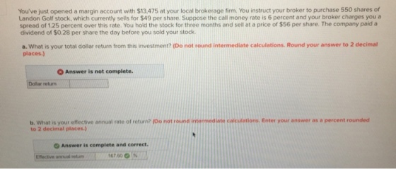 Youve just opened a margin account with $13.475 at your local brokerage firm. You instruct your broker to purchase 550 shares of Landon Golf stock, which currently sells for $49 per share Suppose the call money rate is 6 percent and your broker charges you a spread of 1.25 percent over this rate. You hold the stock for three months and sell at a price of $56 per share. The company paid a dividend of $0.28 per share the day before you sold your stock a. What is your total dollar return from this investment? (Do not round intermediate calculations. Round your answer to 2 decimal places.) 3 Answer is not complete. Dollar return b. What is your effective annual rate of return? (Do not round intermediate caiculations. Enter your answer as a percent rounded to 2 decimal places.) Answer is complete and correct Effective ansual etum 167 60 167 60 %