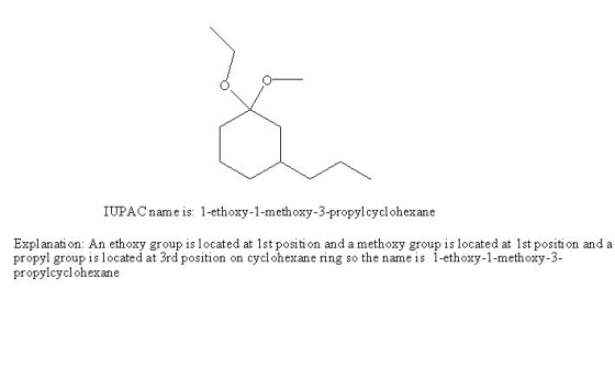 IUPAC name is: 1-ethoxy-1-methoxy-3-propylcyclohexane Explanati on: An ethoxy group is located at 1st positi on and a methoxy group is located at 1st positi on and a propyl group is located at 3rd position on cyclohexane ring so the name is 1-ethoxy-1-methoxy-3- propylcyclohexane