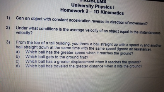 FROBLEMS University Physics I Homework 2-1D Kinematics 1) Can an object with constant acceleration reverse its direction of movement? 2) Under what conditions is the average velocity of an object equal to the instantaneous velocity? From the top of a tall building, you throw a ball straight up with a speed vo and another ball straight down at the same time with the same speed (ignore air resistance) a) Which ball has the greater speed when it reaches the ground? b) Which ball gets to the ground first? c) Which ball has a greater displacement when it reaches the ground? d) Which ball has traveled the greater distance when it hits the ground? 3