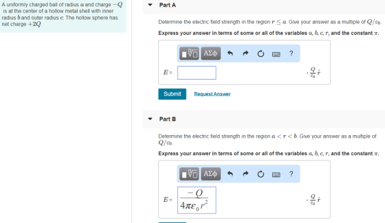 A uniformly charged ball of radius a and charge- Part A is at the center of a hollow metal shell with inner radius b and outer radius c. The hollow sphere has net charge +20 Determine the electric field strength in the region r < a. Give your answer as a multiple of Q/eo Express your answer in terms of some or all of the variables a, c, r, and the constant π Submit ▼ Part B Determine the electric field strength in the region a<T<b. Give your answer as a multiple of Express your answer in terms of some or all of the variables a, , C, r, and the constant π