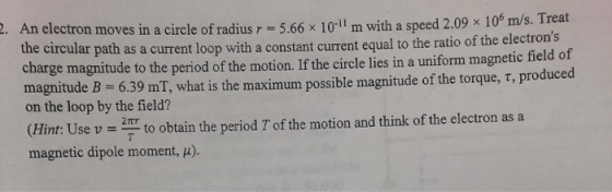 2. An electron moves in a circle of radius r = 5.66 x 10-11 m with a speed 2.09 x 10 m/s. Treat the circular path as a curren