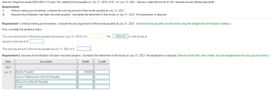 Seeview Magazine issued S690.000 of 15 year, 9% ca able bonds payable on July 31, 2018 at 97 On July 31, 2021 Seav ew called the bonds a 10 Requirements 1. Without making journal entries, compute the carrying amount of the bonds payable at July 31, 2021 2 Assume all amortization has been recorded properly. Jounalize the retirement of the bonds on July 31, 2021. No explanation is required. Assume annual interest payments. Requirement 1. Without making journal entries, compute the carrying amount of the bonds payable at July 31, 2021. (Assume bonds payable are amortized using the straight-line amortization method.) First, complete the sentence below. The carrying amount of the bonds payable at issuance (July 31, 2018) is $ The discount on the bonds at issuance amounts to $ The carrying amount of the bonds payable at July 31, 2021 is S Requirement 2. Assume all amortization has been recorded properly. Journalize the retirement of the bonds on July 31, 2021. No explanation is required. (Record debits first, then credits. Exclude explanations from any journal entries.) Date 2021 Jul. 31 Bonds Payable Accounts Debit Credit 690000 Loss on Retirement of Bonds Payable Discount on Bonds Payable Cash
