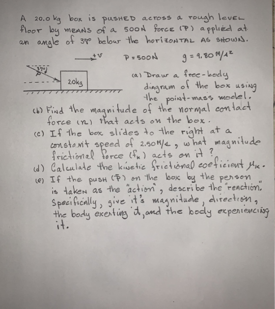 A 20.0 kg box is pushed across a rough lever floor by means of a 5ooN FORCE (P) applied at an angle of 370 below the horizonT