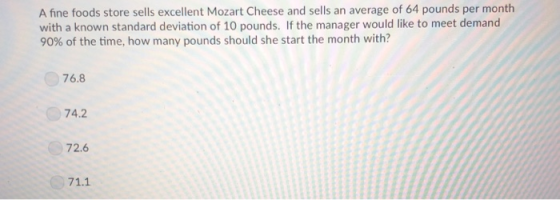 A fine foods store sells excellent Mozart Cheese and sells an average of 64 pounds per month with a known standard deviation of 10 pounds. If the manager would like to meet demand 90% of the time, how many pounds should she start the month with? 76.8 74.2 72.6 71.1