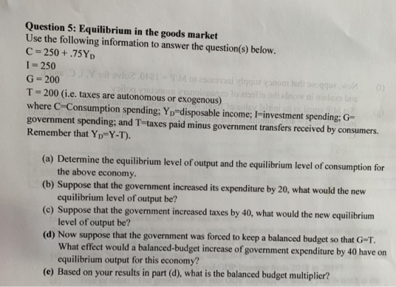 Question 5: Equilibrium in the goods market Use the following information to answer the question(s) below. C=250+.75YD I = 25