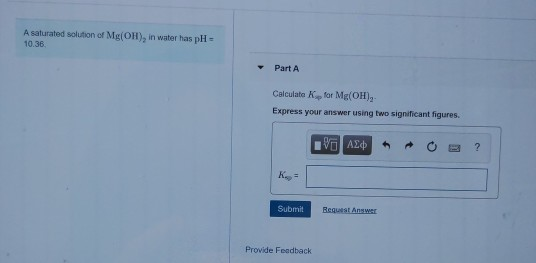 A saturated solution of Mg(OH), in water has pH = 10.36 Part A Calculate for Mg(OH), Express your answer using two significan
