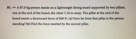 81. . . A 67.0-kg person stands on a lightweight diving board supported by two pillars one at the end of the board, the other 1.10 m away. The pillar at the end of the board exerts a downward force of 828 N. (a) How far from that pillar is the person standing? (b) Find the force exerted by the second pillar.