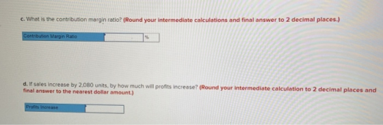 c. What is the contribution margin ratio? (Round your intermediate calculations and final answer to 2 decimal places.) Contri