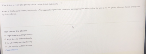 What is the severity and priority of the below defect statement? An error that occurs on the functionality of the application (for which there is no workaround) and will not allow the user to use the system. However, the link is rarely used by the end user Pick one of the choices O High Severity and High Priority High Severity and Low Priority Low Severity and High Priority O Low Severity and Low Priority Clear selection