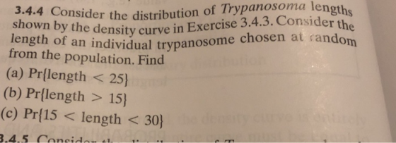 onsider the distribution of Trypanosoma length t y the density curve in Exercise 3.4.3. Consider the length from the population. Find (a) Prflength< 25) (b) Pr(length > 15) (c) Pr(15< length < 30) of an individual trypanosome chosen at random