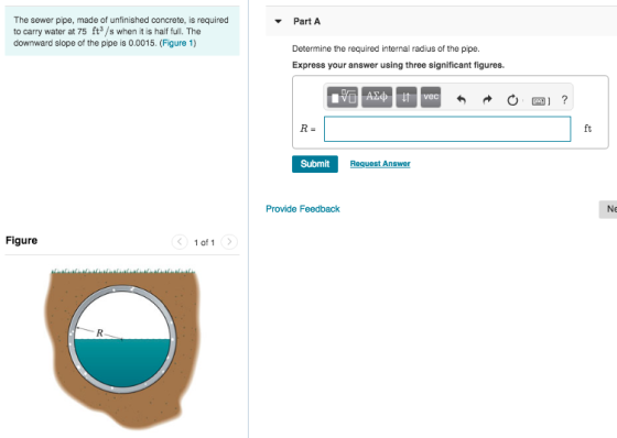 The sewer pipe, made of unfinished concrete, is required to carry water at 75 ft3/s when it is half full. The downward slope of the pipe is 0.0015. (Figure 1) Part A Determine the required internal radius of the pipe. Express your answer using three significant figures. vec ft Submit Provide Feedback Ne Figure 1 of1
