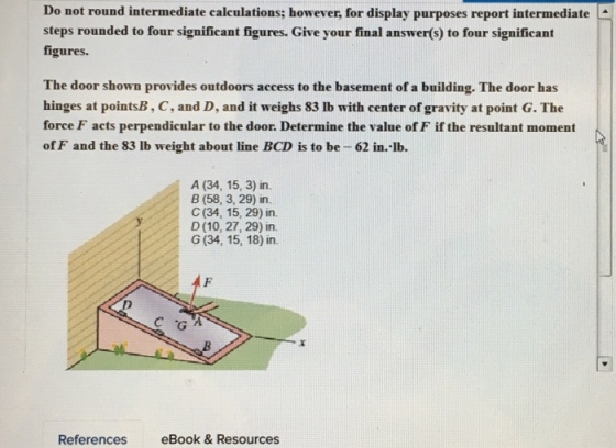 Do not round intermediate calculations; however, for display purposes report intermediate steps rounded to four significant figures. Give your final answer(s) to four significant figures. The door shown provides outdoors access to the basement of a building. The door has hinges at pointsB, C, and D, and it weighs 83 lb with center of gravity at point G. The force F acts perpendicular to the door. Determine the value of F if the resultant moment of F and the 83 lb weight about line BCD is to be 62 in.-lb. A (34, 15, 3) in. B (58, 3, 29) in. C (34, 15, 29) in. D (10, 27, 29) in. G (34, 15, 18) in. References eBook & Resources