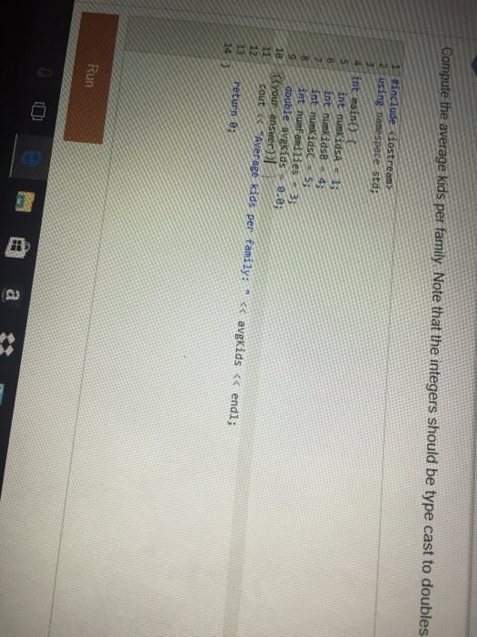 Compute the average kids per family Note that the integers should be type cast to doubles #include Kiostream 2 using namespace std 4 int maino int numb idSAE 13 6 int numKids8 e 4; int numKidsc 55 int nunfamilies double 0.01 10 Your answer 11 Average kids per family: avgkids endl a