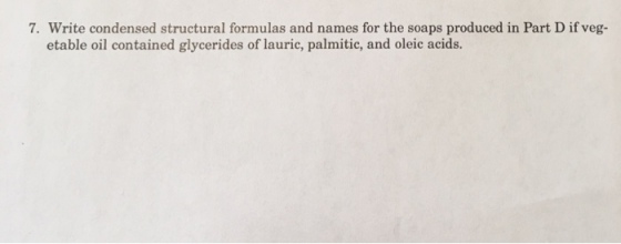 7. Write condensed structural formulas and names for the soaps produced in Part D if veg- etable oil contained glycerides of lauric, palmitic, and oleic acids