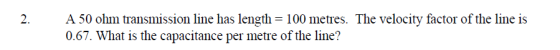 2. A 50 ohm transmission line has length = 100 metres. The velocity factor of the line is 0.67. What is the capacitance per m