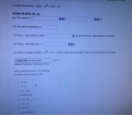 Consider the function f(1) = 22 +82-9 Answer all parts: (a)-(). (a) The vertex is (b) The axis of symmetry is (c) The I-inter