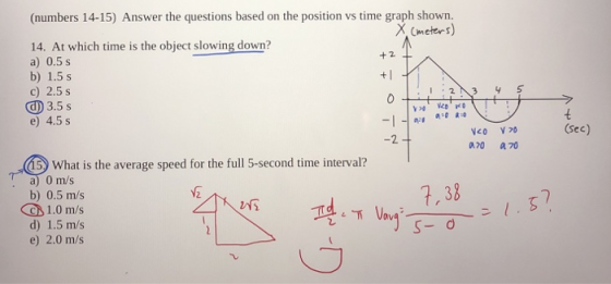 (numbers 14-15) Answer the questions based on the position vs time graph shown. 14. At which time is the object slowing down? a) 0.5 s b) 1.5 s c) 2.5 s Ф3.5 s e) 4.5 s + 2 1.2 3 y 5 (sec) 2 AM a70 -90whatísthe averagespeedfor thefull5-secondtime interval? .cs0mhatistheaveragespeedfortheful15-secondtimenterval- 1 7, 38 b) 0.5 m/s 1.0 m/s d) 1.5 m/s e) 2.0 m/s