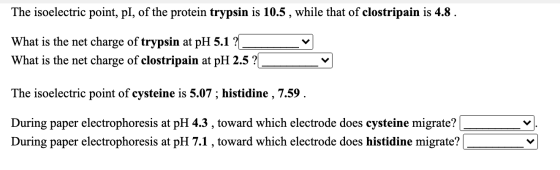 The isoelectric point, pl, of the protein trypsin is 10.5, while that of clostripain is 4.8 . What is the net charge of tryps