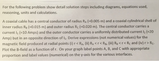 For the following problem show detail solution steps including diagrams, equations used, reasoning, units and calculations. A coaxial cable has a central conductor of radius RA o.005 m) and a coaxial cylindrical shell of inner radius RB 0.015 m) and outer radius Rc 0.020 m). The central conductor carries a current li 10 Amps) and the outer conductor carries a uniformly distributed current 20 Amp) but in an opposite direction of li. Derive expressions (not numerical values) for the magnetic field produced at radial points (i) r <RA, (ii) RA <r <RB, (iii RB<rk Rc and (iv) r Rc. Plot the B-field as a function of r. On your graph label points A, B, and C with appropriate proportion and label values (numerical) on the y-axis for the various interfaces.