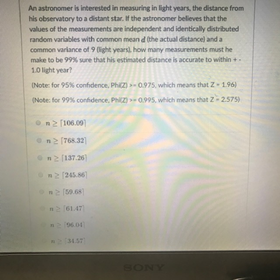 An astronomer is interested in measuring in light years, the distance from his observatory to a distant star. If the astronomer believes that the values of the measurements are independent and identically distributed random variables with common mean d (the actual distance) and a common variance of 9 (light years), how many measurements must he make to be 99% sure that his estimated distance is accurate to within + 1.0 light year? (Note: for 95% confidence, Phi(Z) >-0.975, which means that Z-1.96) (Note: for 99% confidence, phi(Z/>-0.995, which means that Z-2.575) o n 2 [106.09] 768.32 n137.26 n>「245.861 n-(59.68) 61.47 n96.04 34.57