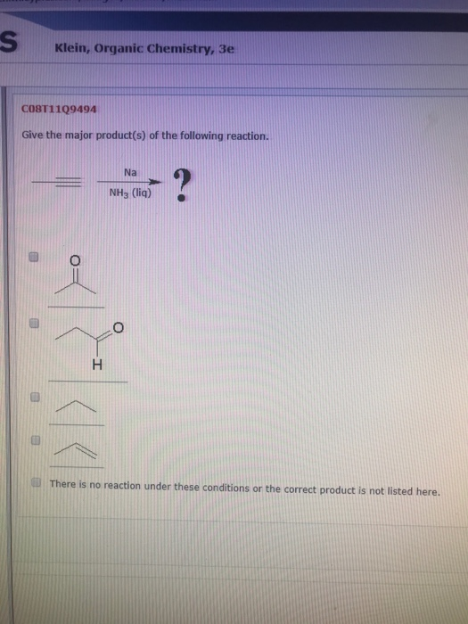 Klein, Organic Chemistry, 3e COST11Q9494 Give the major product(s) of the following reaction. Na NH3 (liq) H There is no reac