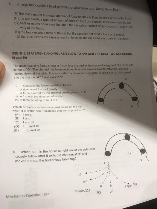 8. A large truck collides head-on with a small compact car During the collision: (A) the truck exerts a greater amount of force on the car than the car exerts on the truck. (B) the car exerts a greater amount of force on the truck than the truck exerts on the car. (C)neither exerts a force on the other, the car gets smashed simply because it gets in the way of the truck. (D) the truck exerts a force of the car but the car does not exert a force on the fruck (E) the truck exerts the same amount of force on the car as the car exerts on the tuck USE THE STATEMENT AND FIGURE BELOW TO ANSWER THE NEXT TWO QUESTIONS (9 and 10) The accompanying figure shows a frictionless channel in the shape of a segment of a circle with center at O. The channel has been anchored to a frictionless horizontal table top. You are looking down at the table. Forces exerted by the air are negligible. A ball is shot at high speed into the channel at p and exits at r 9. Consider the following distinct forces: 1. A downward force of gravity ll. A force exerted by the channel pointing from q to O Ill. A force in the direction of motion IV. A force pointing from O to q Which of the above forces is (are) acting on the ball when it is within the frictionless channel at position q? (A) I only (B) I and II (C) I and III (D) I, II, and Ill (E) I, III, and IV 10 Which path in the figure at right would the ball most closely follow after it exits the channel at r and moves across the frictionless table top? (D) Page physics 211 (B) Mechanics Questionnaire