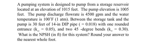 A pumping system is designed to pump from a storage reservoir located at an elevation of 1015 feet. The pump elevation is 100