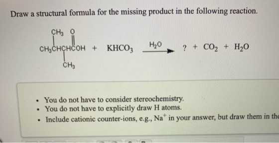 Draw a structural formula for the missing product in the following reaction. CH3 0 T CH3CHCHCOH + KHCO3 Н,0 ? + CO2 + H20 сна